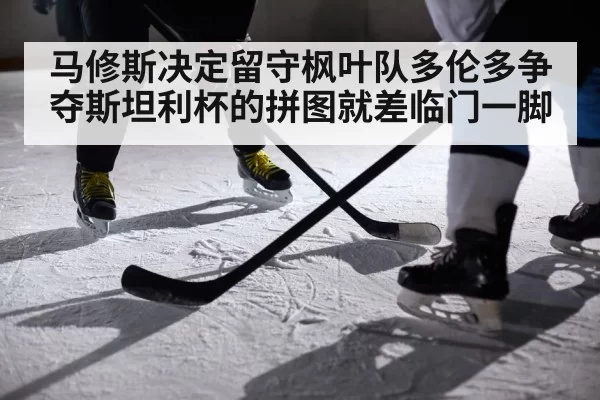 马修斯决定留守枫叶队多伦多争夺斯坦利杯的拼图就差临门一脚
