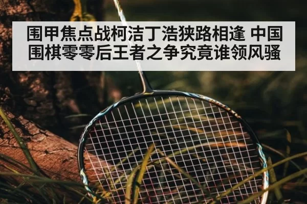 围甲焦点战柯洁丁浩狭路相逢 中国围棋零零后王者之争究竟谁领风骚
