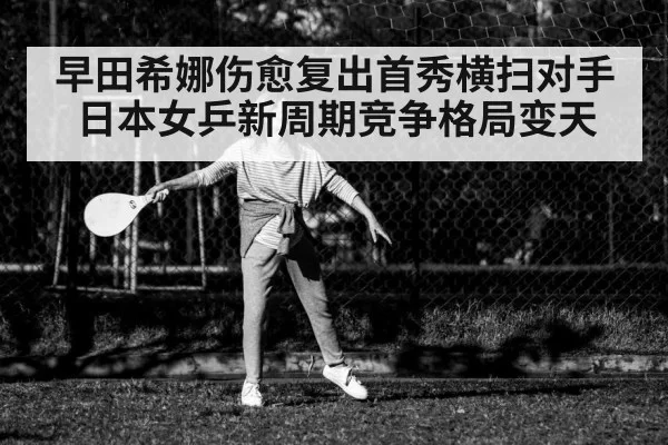 早田希娜伤愈复出首秀横扫对手日本女乒新周期竞争格局变天