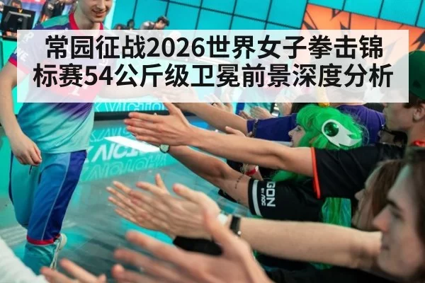 常园征战2026世界女子拳击锦标赛54公斤级卫冕前景深度分析