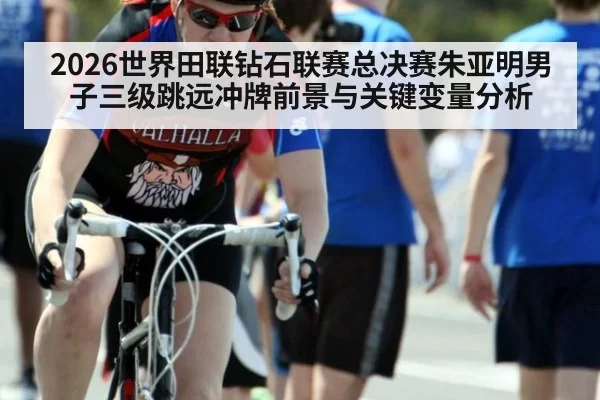 2026世界田联钻石联赛总决赛朱亚明男子三级跳远冲牌前景与关键变量分析